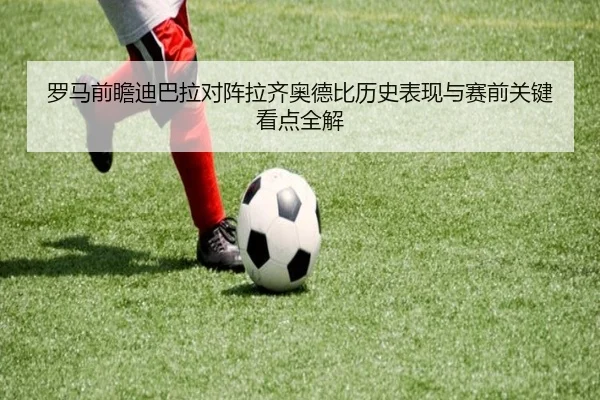 罗马前瞻迪巴拉对阵拉齐奥德比历史表现与赛前关键看点全解